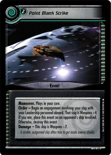 Point Blank StrikeManeuver. Plays in your core.
Order - Begin an engagement involving your ship with your Leadership personnel aboard. That ship is Weapons +4. If you win, place this event on an opponent's ship involved. Otherwise, destroy this event.
Damage - This ship is Weapons -2.